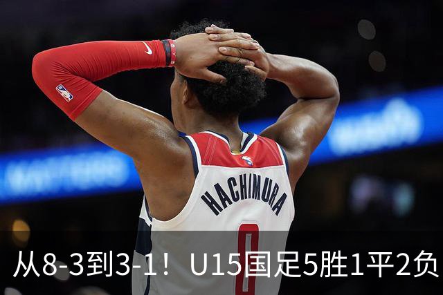 从8-3到3-1！U15国足5胜1平2负，排名最低52位，世界杯踢成亚洲杯