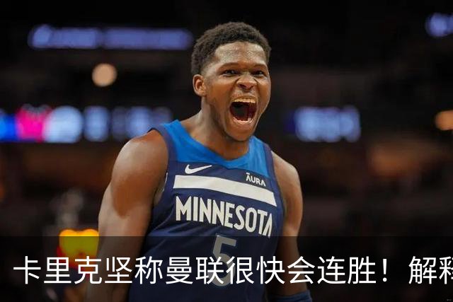 卡里克坚称曼联很快会连胜！解释半场换利马，大腿疼痛恐无缘欧冠