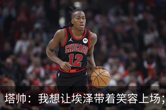 塔帅：我想让埃泽带着笑容上场；苏比门迪需凭表现去争取首发