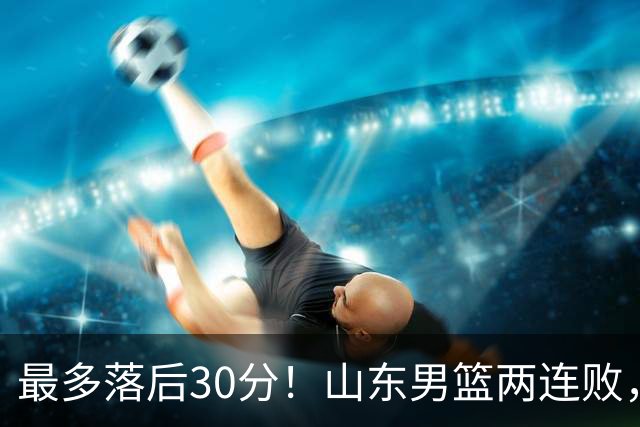 最多落后30分！山东男篮两连败，外援失误不断，邱彪还有办法吗？