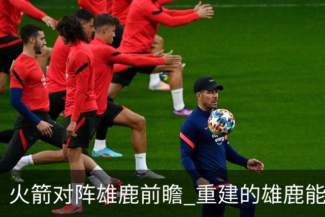 火箭对阵雄鹿前瞻 重建的雄鹿能为火箭带来什么威胁 乌度卡会如何应对
