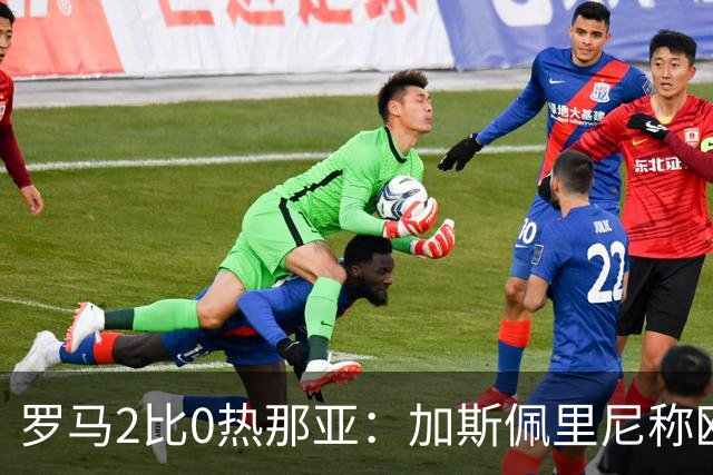 罗马2比0热那亚：加斯佩里尼称欧冠4比3失利后反弹无悬念