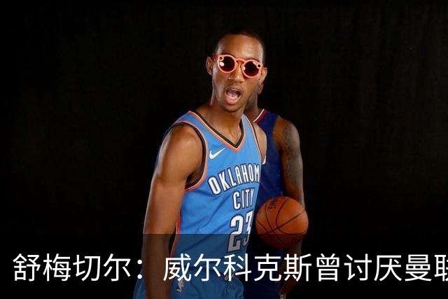 舒梅切尔：威尔科克斯曾讨厌曼联，为何如今却在曼联任职