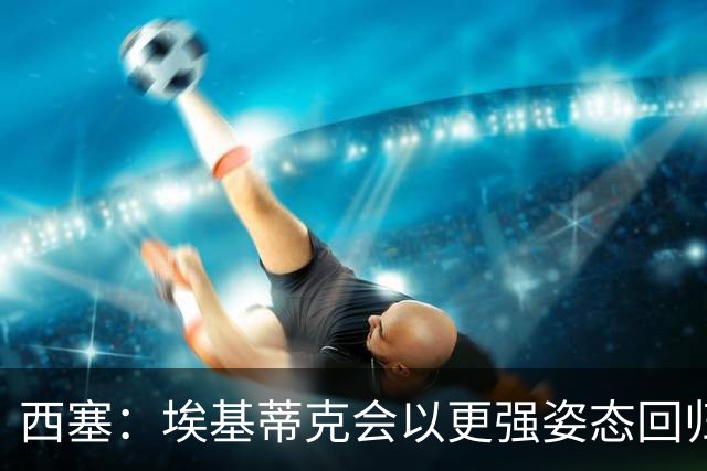 西塞：埃基蒂克会以更强姿态回归，巴尔科拉将让英超头疼