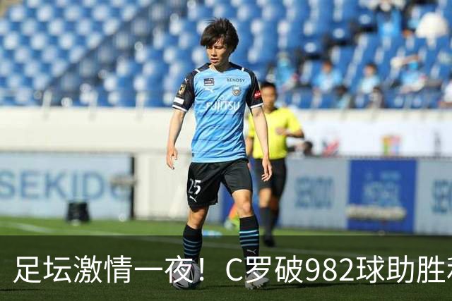 足坛激情一夜！C罗破982球助胜利3 1，热那亚3 2，伊普斯维奇1 1森林