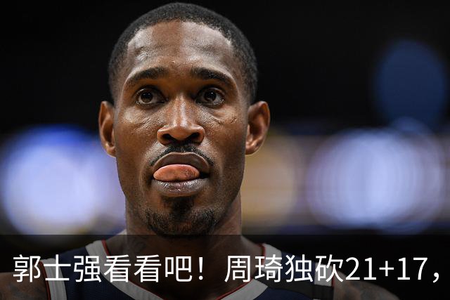 郭士强看看吧！周琦独砍21+17，世预赛带上他，中国男篮才有底气